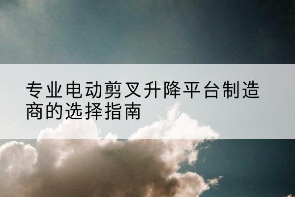 贵定电动剪叉升降平台厂家-专业电动剪叉升降平台制造商的选择指南