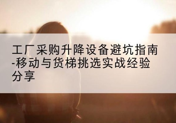 贵定移动式升降机怎么选-工厂采购升降设备避坑指南-移动与货梯挑选实战经验分享