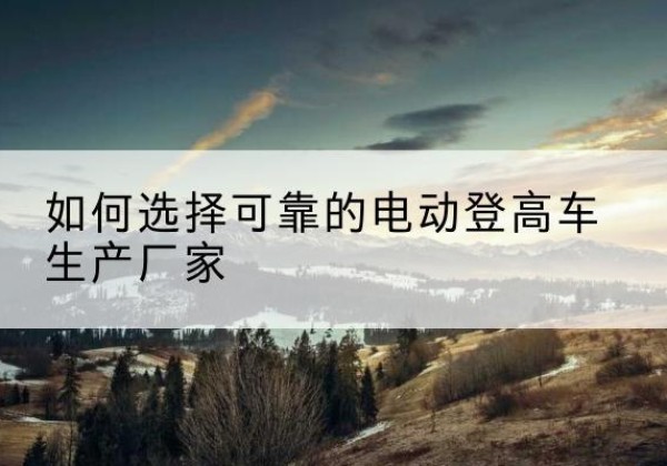 贵定电动登高车厂家-如何选择可靠的电动登高车生产厂家