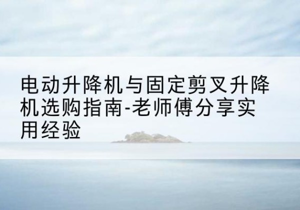 贵定电动升降机怎么选-电动升降机与固定剪叉升降机选购指南-老师傅分享实用经验
